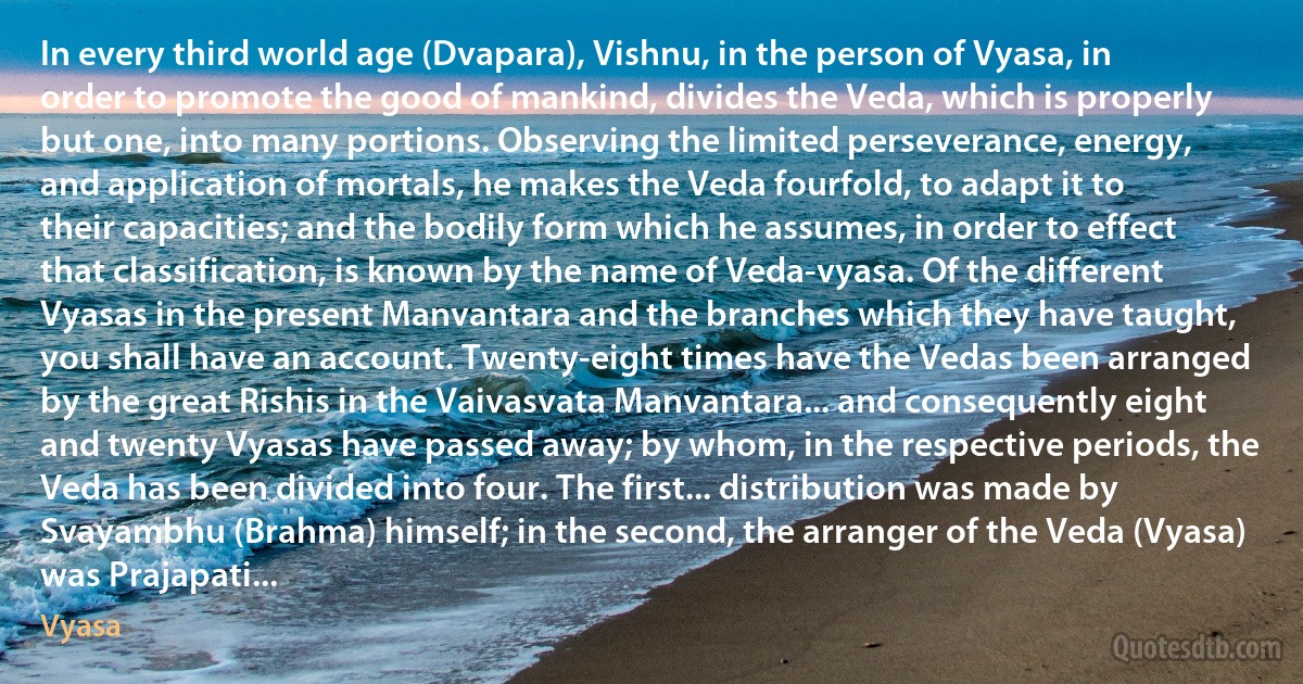 In every third world age (Dvapara), Vishnu, in the person of Vyasa, in order to promote the good of mankind, divides the Veda, which is properly but one, into many portions. Observing the limited perseverance, energy, and application of mortals, he makes the Veda fourfold, to adapt it to their capacities; and the bodily form which he assumes, in order to effect that classification, is known by the name of Veda-vyasa. Of the different Vyasas in the present Manvantara and the branches which they have taught, you shall have an account. Twenty-eight times have the Vedas been arranged by the great Rishis in the Vaivasvata Manvantara... and consequently eight and twenty Vyasas have passed away; by whom, in the respective periods, the Veda has been divided into four. The first... distribution was made by Svayambhu (Brahma) himself; in the second, the arranger of the Veda (Vyasa) was Prajapati... (Vyasa)