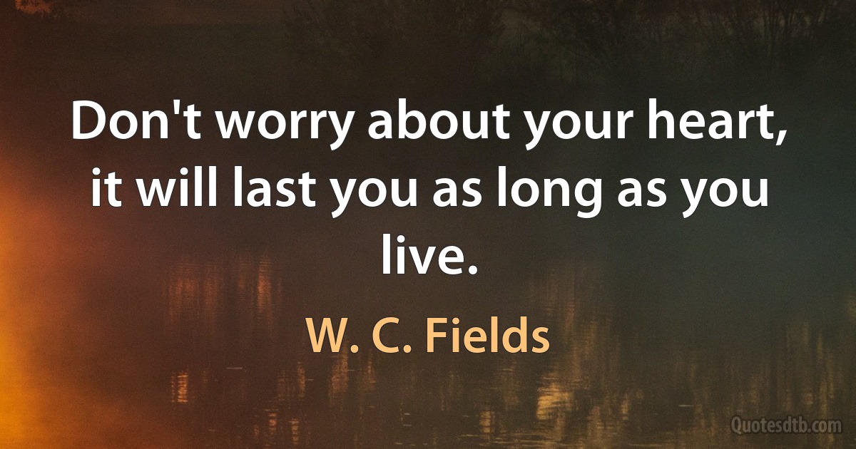 Don't worry about your heart, it will last you as long as you live. (W. C. Fields)