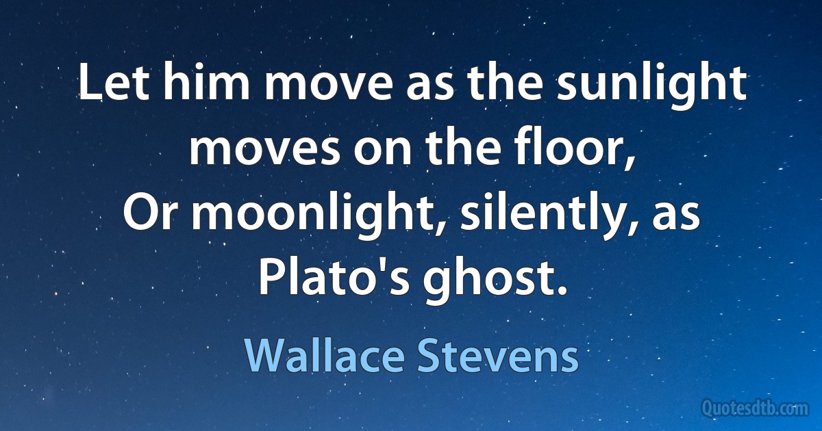 Let him move as the sunlight moves on the floor,
Or moonlight, silently, as Plato's ghost. (Wallace Stevens)