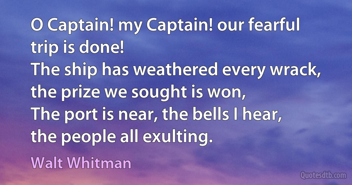 O Captain! my Captain! our fearful trip is done!
The ship has weathered every wrack, the prize we sought is won,
The port is near, the bells I hear, the people all exulting. (Walt Whitman)