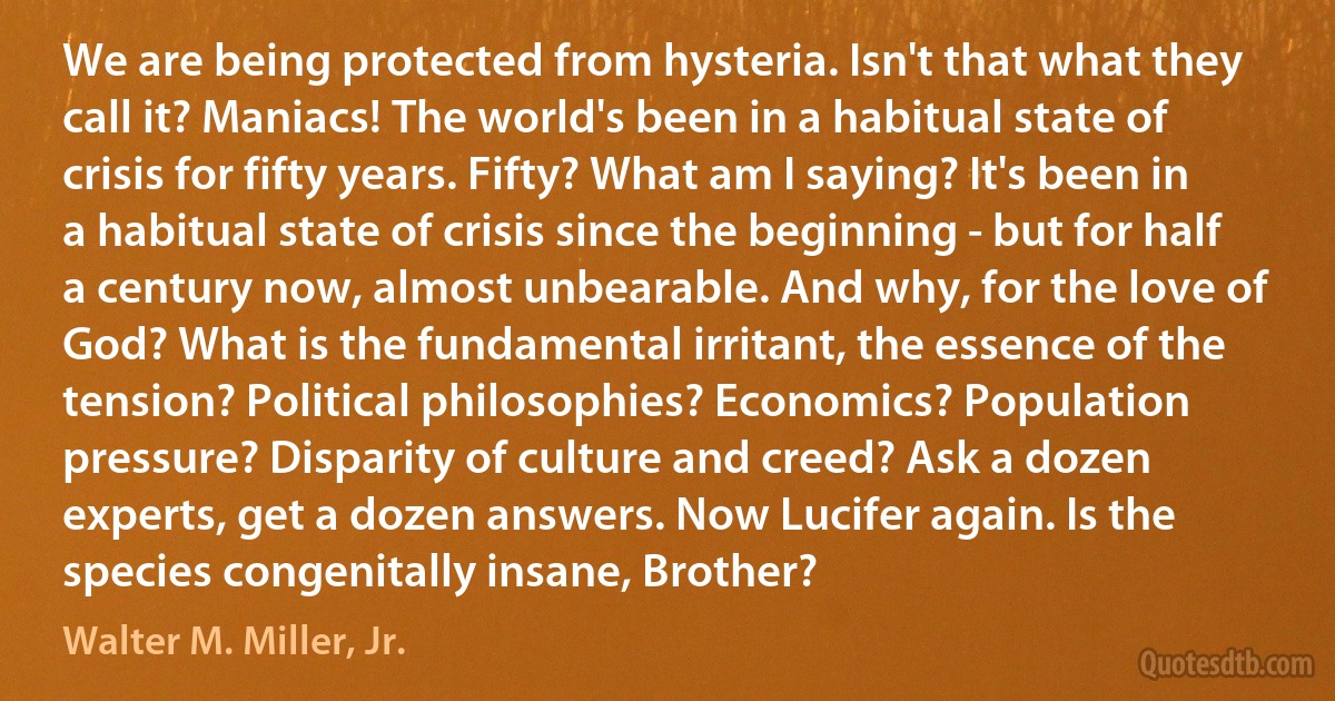 We are being protected from hysteria. Isn't that what they call it? Maniacs! The world's been in a habitual state of crisis for fifty years. Fifty? What am I saying? It's been in a habitual state of crisis since the beginning - but for half a century now, almost unbearable. And why, for the love of God? What is the fundamental irritant, the essence of the tension? Political philosophies? Economics? Population pressure? Disparity of culture and creed? Ask a dozen experts, get a dozen answers. Now Lucifer again. Is the species congenitally insane, Brother? (Walter M. Miller, Jr.)