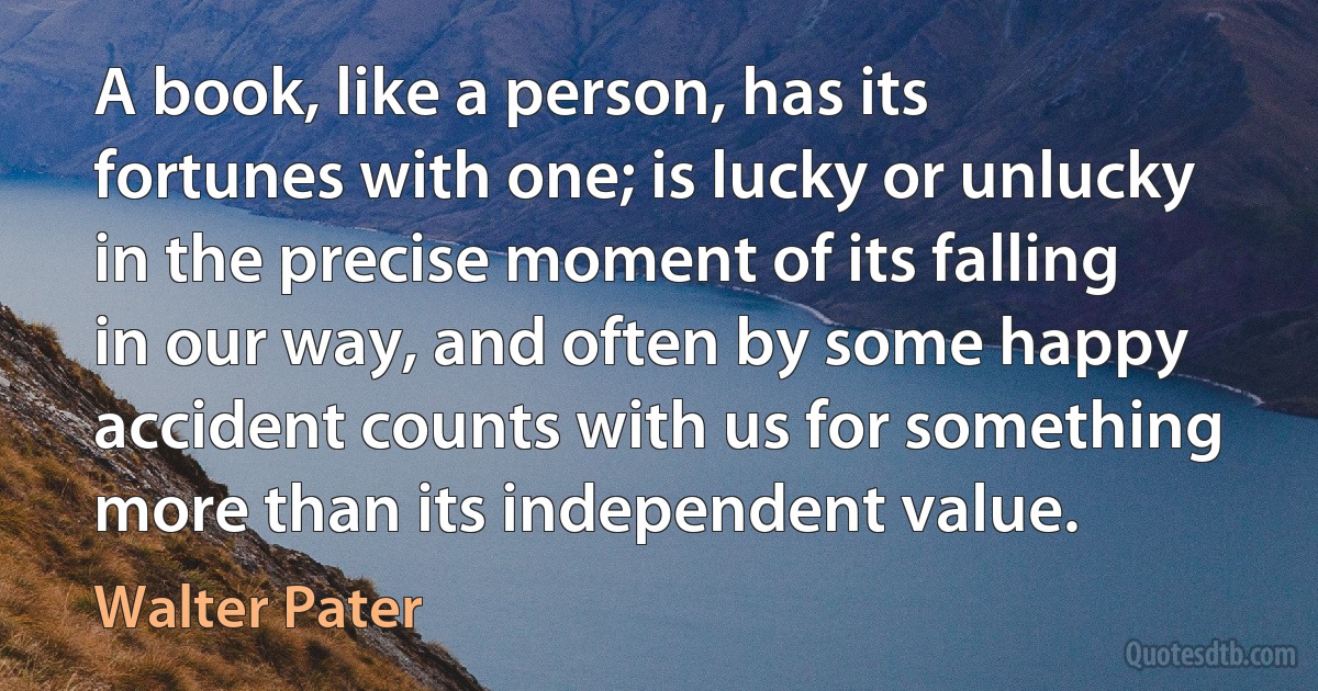 A book, like a person, has its fortunes with one; is lucky or unlucky in the precise moment of its falling in our way, and often by some happy accident counts with us for something more than its independent value. (Walter Pater)