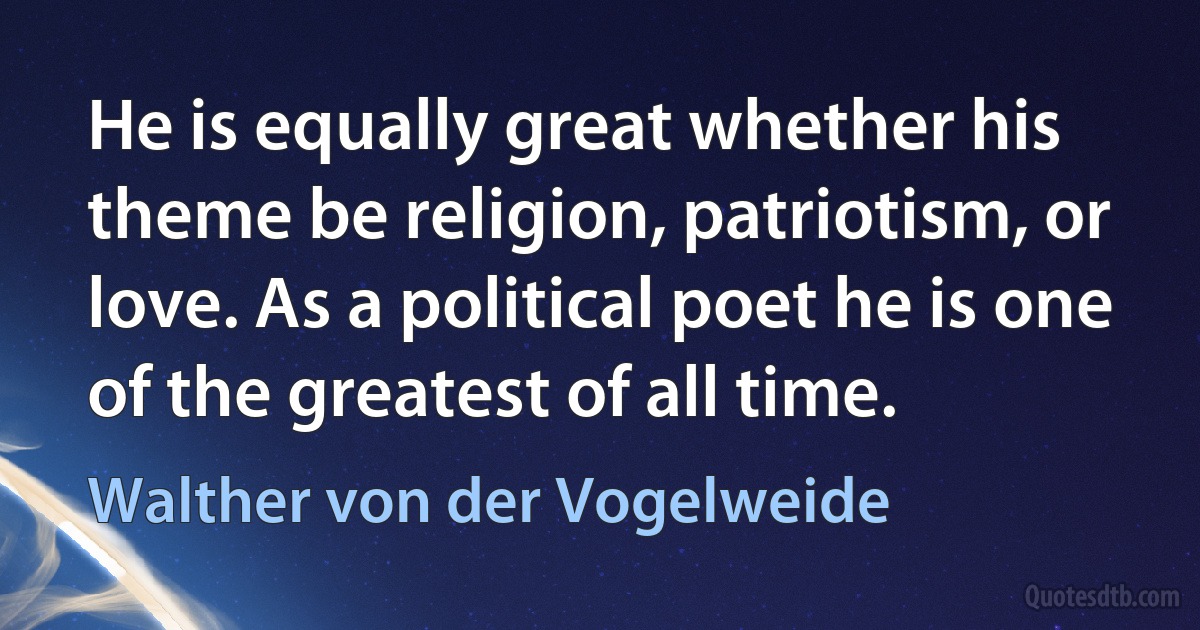 He is equally great whether his theme be religion, patriotism, or love. As a political poet he is one of the greatest of all time. (Walther von der Vogelweide)