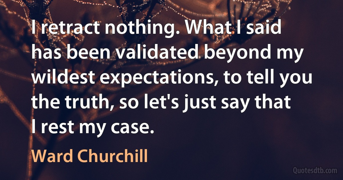 I retract nothing. What I said has been validated beyond my wildest expectations, to tell you the truth, so let's just say that I rest my case. (Ward Churchill)