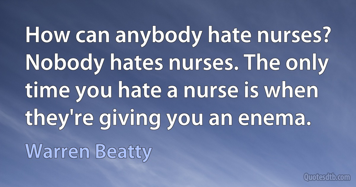 How can anybody hate nurses? Nobody hates nurses. The only time you hate a nurse is when they're giving you an enema. (Warren Beatty)