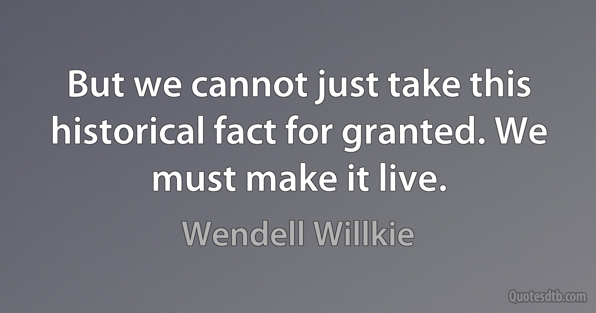 But we cannot just take this historical fact for granted. We must make it live. (Wendell Willkie)