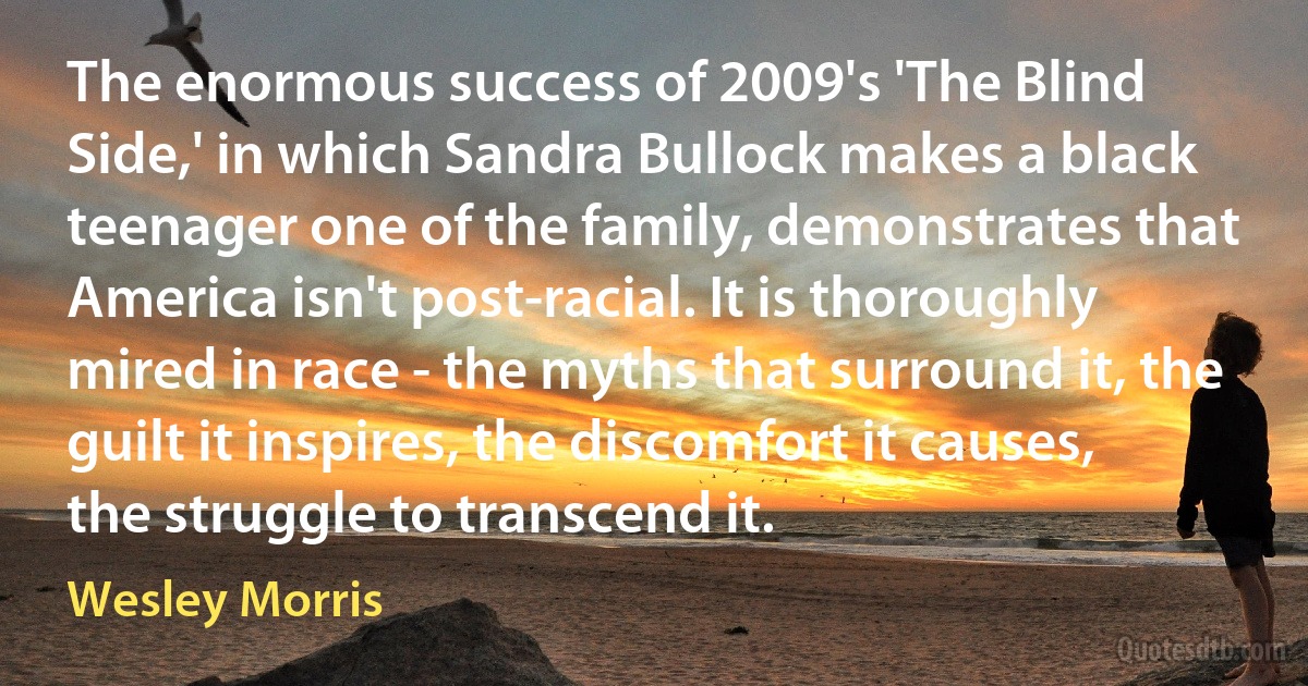 The enormous success of 2009's 'The Blind Side,' in which Sandra Bullock makes a black teenager one of the family, demonstrates that America isn't post-racial. It is thoroughly mired in race - the myths that surround it, the guilt it inspires, the discomfort it causes, the struggle to transcend it. (Wesley Morris)