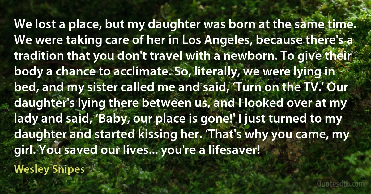 We lost a place, but my daughter was born at the same time. We were taking care of her in Los Angeles, because there's a tradition that you don't travel with a newborn. To give their body a chance to acclimate. So, literally, we were lying in bed, and my sister called me and said, ‘Turn on the TV.' Our daughter's lying there between us, and I looked over at my lady and said, ‘Baby, our place is gone!' I just turned to my daughter and started kissing her. ‘That's why you came, my girl. You saved our lives... you're a lifesaver! (Wesley Snipes)