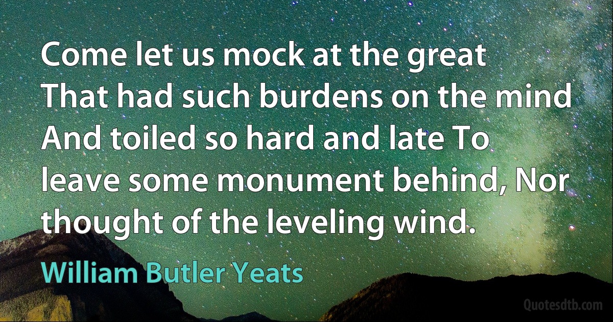 Come let us mock at the great That had such burdens on the mind And toiled so hard and late To leave some monument behind, Nor thought of the leveling wind. (William Butler Yeats)