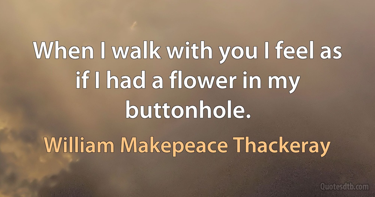 When I walk with you I feel as if I had a flower in my buttonhole. (William Makepeace Thackeray)