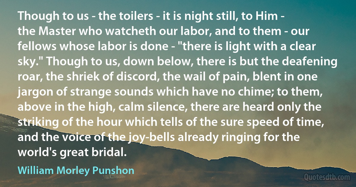 Though to us - the toilers - it is night still, to Him - the Master who watcheth our labor, and to them - our fellows whose labor is done - "there is light with a clear sky." Though to us, down below, there is but the deafening roar, the shriek of discord, the wail of pain, blent in one jargon of strange sounds which have no chime; to them, above in the high, calm silence, there are heard only the striking of the hour which tells of the sure speed of time, and the voice of the joy-bells already ringing for the world's great bridal. (William Morley Punshon)