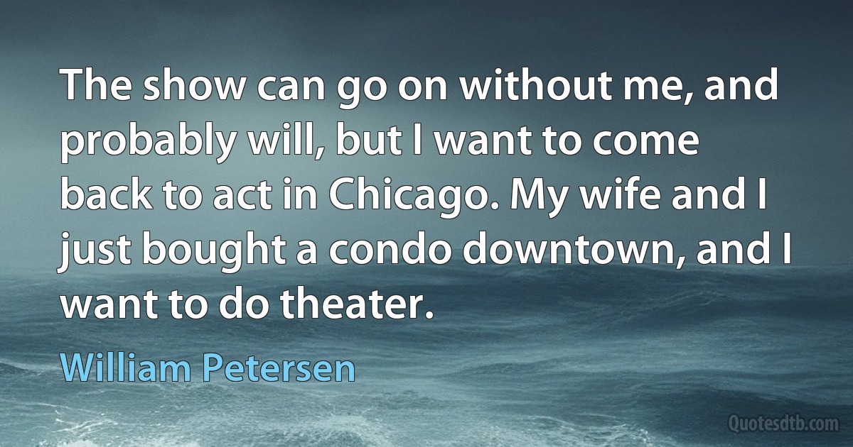 The show can go on without me, and probably will, but I want to come back to act in Chicago. My wife and I just bought a condo downtown, and I want to do theater. (William Petersen)