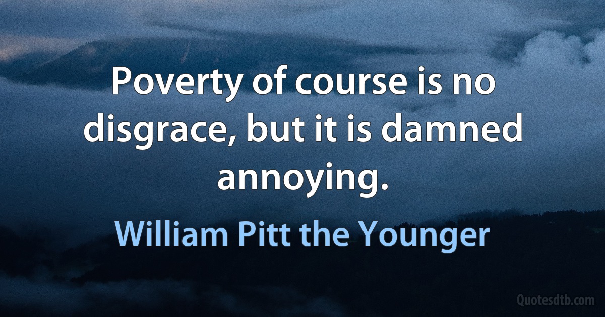 Poverty of course is no disgrace, but it is damned annoying. (William Pitt the Younger)