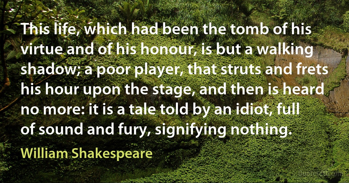 This life, which had been the tomb of his virtue and of his honour, is but a walking shadow; a poor player, that struts and frets his hour upon the stage, and then is heard no more: it is a tale told by an idiot, full of sound and fury, signifying nothing. (William Shakespeare)