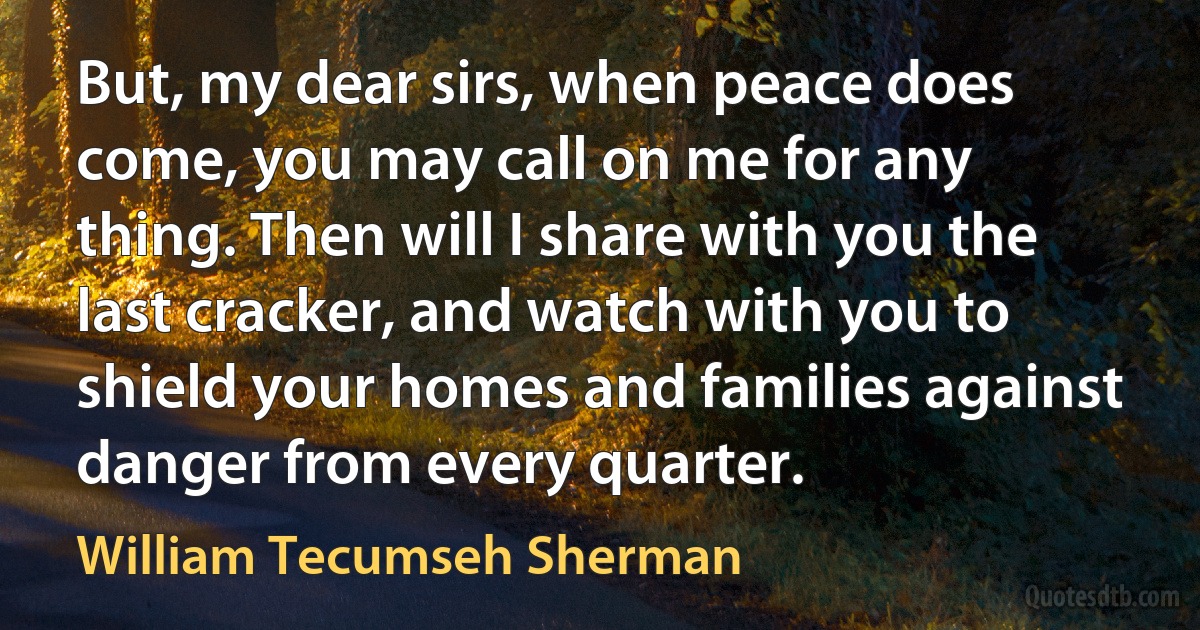 But, my dear sirs, when peace does come, you may call on me for any thing. Then will I share with you the last cracker, and watch with you to shield your homes and families against danger from every quarter. (William Tecumseh Sherman)