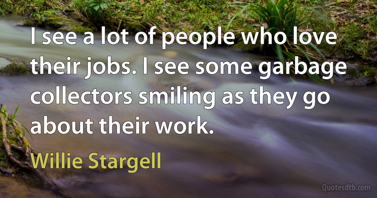 I see a lot of people who love their jobs. I see some garbage collectors smiling as they go about their work. (Willie Stargell)