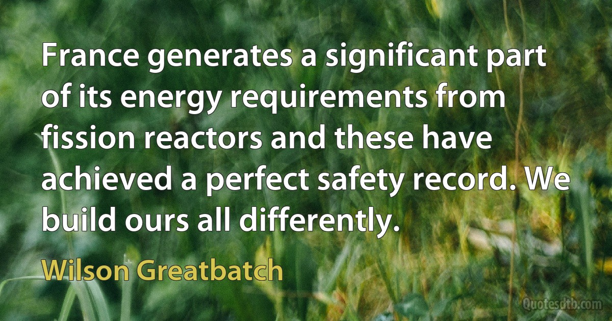 France generates a significant part of its energy requirements from fission reactors and these have achieved a perfect safety record. We build ours all differently. (Wilson Greatbatch)