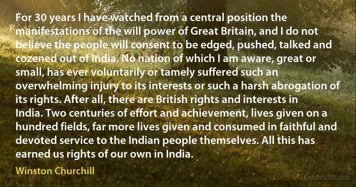 For 30 years I have watched from a central position the manifestations of the will power of Great Britain, and I do not believe the people will consent to be edged, pushed, talked and cozened out of India. No nation of which I am aware, great or small, has ever voluntarily or tamely suffered such an overwhelming injury to its interests or such a harsh abrogation of its rights. After all, there are British rights and interests in India. Two centuries of effort and achievement, lives given on a hundred fields, far more lives given and consumed in faithful and devoted service to the Indian people themselves. All this has earned us rights of our own in India. (Winston Churchill)