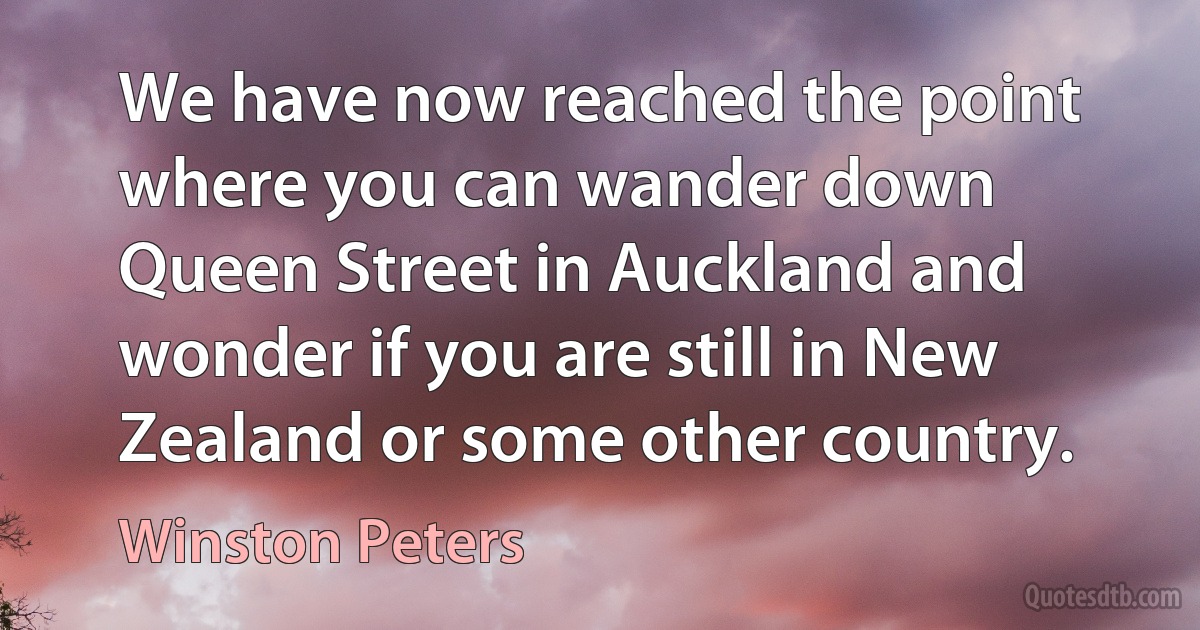 We have now reached the point where you can wander down Queen Street in Auckland and wonder if you are still in New Zealand or some other country. (Winston Peters)