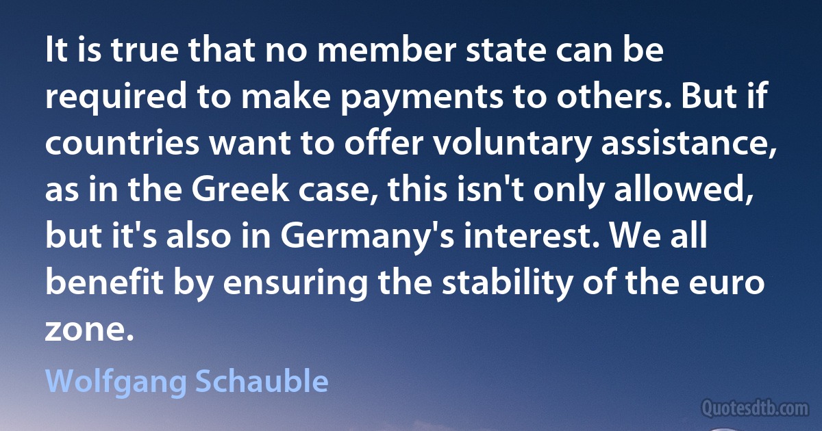 It is true that no member state can be required to make payments to others. But if countries want to offer voluntary assistance, as in the Greek case, this isn't only allowed, but it's also in Germany's interest. We all benefit by ensuring the stability of the euro zone. (Wolfgang Schauble)