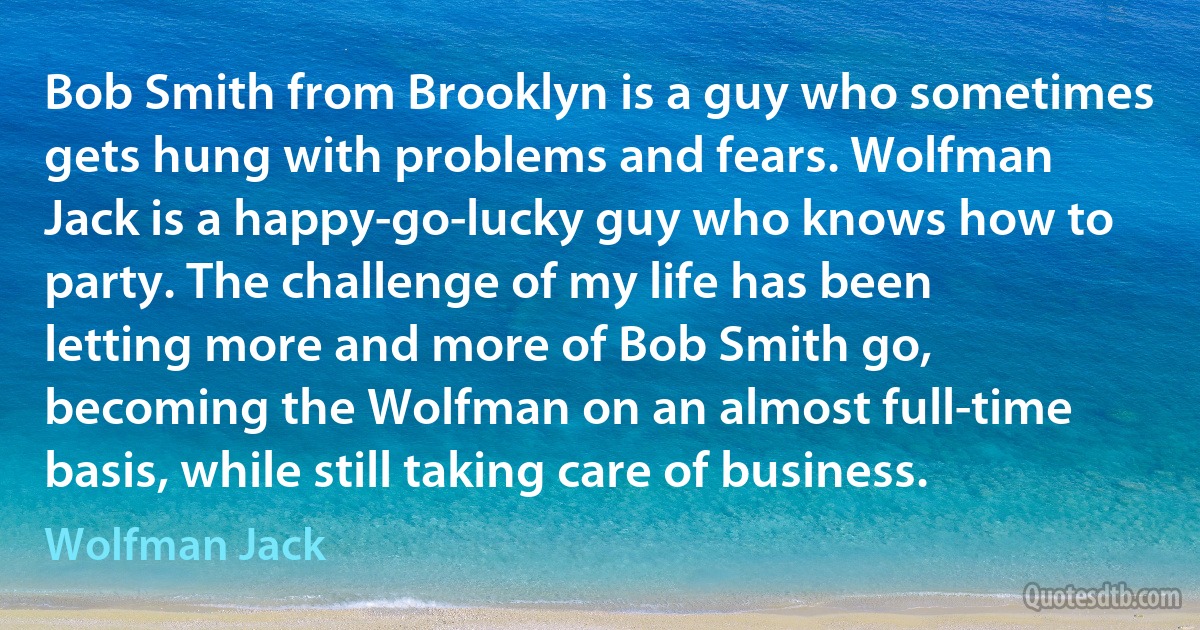 Bob Smith from Brooklyn is a guy who sometimes gets hung with problems and fears. Wolfman Jack is a happy-go-lucky guy who knows how to party. The challenge of my life has been letting more and more of Bob Smith go, becoming the Wolfman on an almost full-time basis, while still taking care of business. (Wolfman Jack)