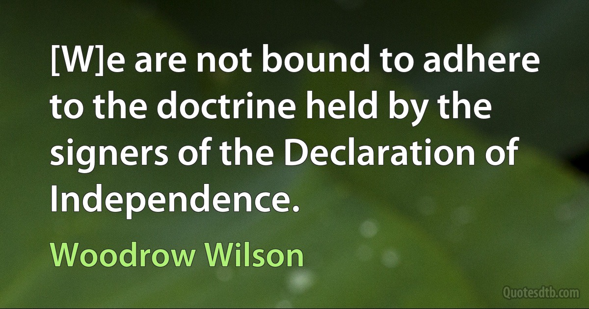 [W]e are not bound to adhere to the doctrine held by the signers of the Declaration of Independence. (Woodrow Wilson)