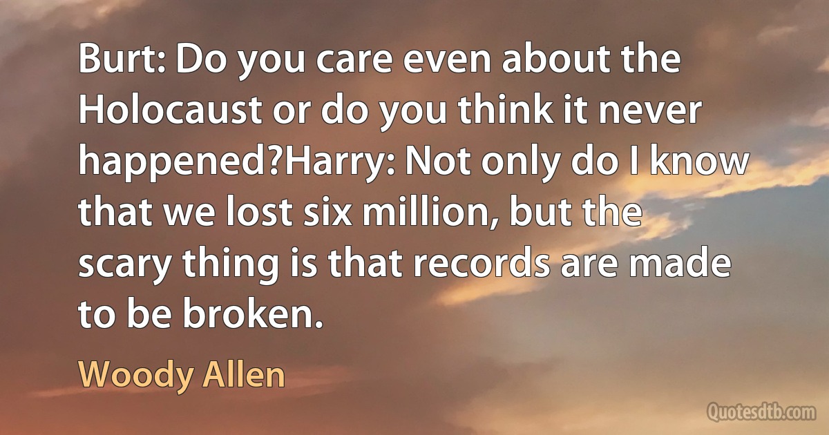 Burt: Do you care even about the Holocaust or do you think it never happened?Harry: Not only do I know that we lost six million, but the scary thing is that records are made to be broken. (Woody Allen)