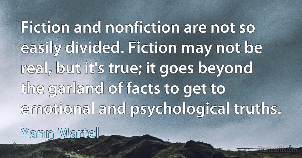 Fiction and nonfiction are not so easily divided. Fiction may not be real, but it's true; it goes beyond the garland of facts to get to emotional and psychological truths. (Yann Martel)