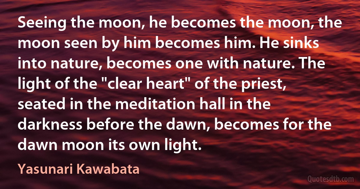 Seeing the moon, he becomes the moon, the moon seen by him becomes him. He sinks into nature, becomes one with nature. The light of the "clear heart" of the priest, seated in the meditation hall in the darkness before the dawn, becomes for the dawn moon its own light. (Yasunari Kawabata)