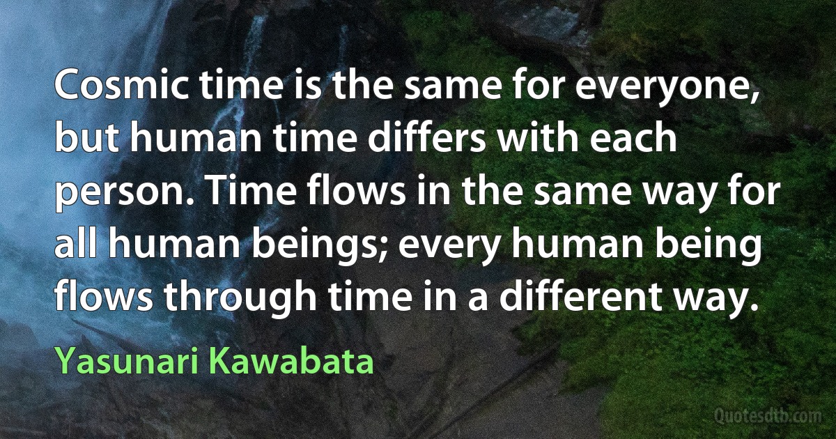 Cosmic time is the same for everyone, but human time differs with each person. Time flows in the same way for all human beings; every human being flows through time in a different way. (Yasunari Kawabata)