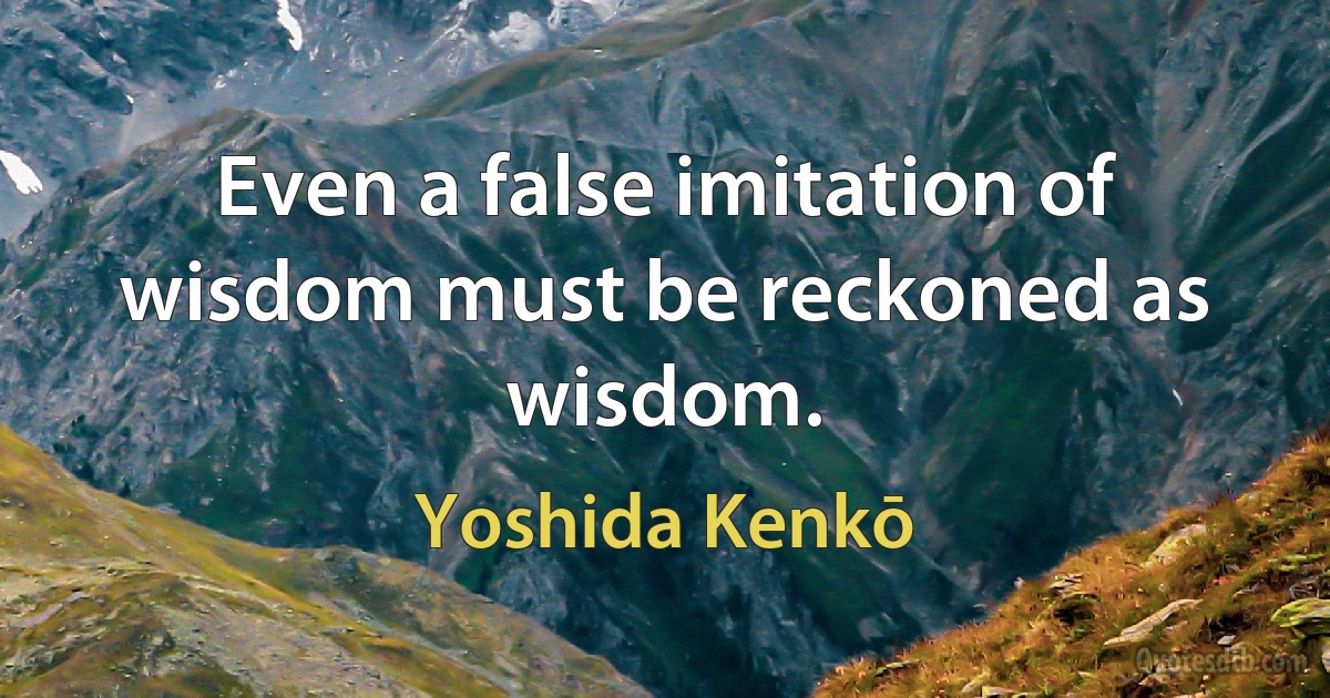 Even a false imitation of wisdom must be reckoned as wisdom. (Yoshida Kenkō)