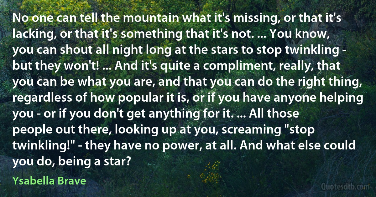 No one can tell the mountain what it's missing, or that it's lacking, or that it's something that it's not. ... You know, you can shout all night long at the stars to stop twinkling - but they won't! ... And it's quite a compliment, really, that you can be what you are, and that you can do the right thing, regardless of how popular it is, or if you have anyone helping you - or if you don't get anything for it. ... All those people out there, looking up at you, screaming "stop twinkling!" - they have no power, at all. And what else could you do, being a star? (Ysabella Brave)