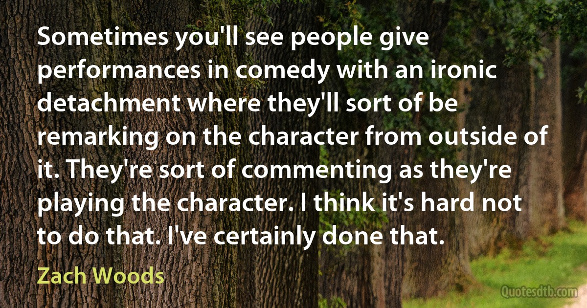 Sometimes you'll see people give performances in comedy with an ironic detachment where they'll sort of be remarking on the character from outside of it. They're sort of commenting as they're playing the character. I think it's hard not to do that. I've certainly done that. (Zach Woods)