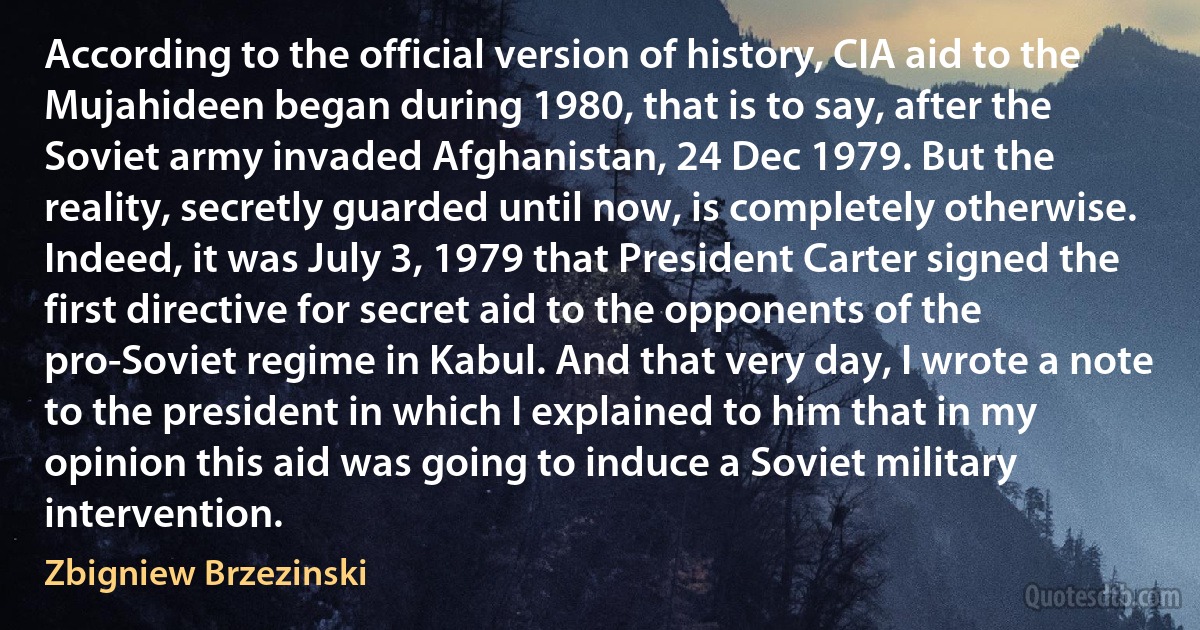 According to the official version of history, CIA aid to the Mujahideen began during 1980, that is to say, after the Soviet army invaded Afghanistan, 24 Dec 1979. But the reality, secretly guarded until now, is completely otherwise. Indeed, it was July 3, 1979 that President Carter signed the first directive for secret aid to the opponents of the pro-Soviet regime in Kabul. And that very day, I wrote a note to the president in which I explained to him that in my opinion this aid was going to induce a Soviet military intervention. (Zbigniew Brzezinski)