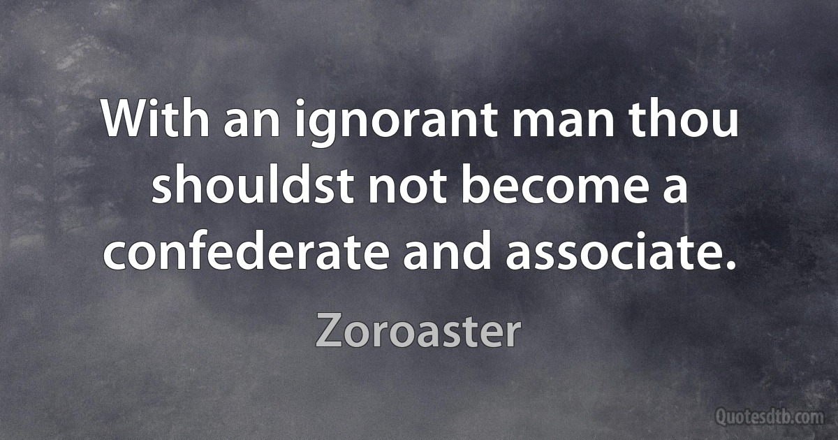 With an ignorant man thou shouldst not become a confederate and associate. (Zoroaster)