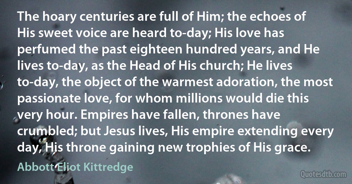 The hoary centuries are full of Him; the echoes of His sweet voice are heard to-day; His love has perfumed the past eighteen hundred years, and He lives to-day, as the Head of His church; He lives to-day, the object of the warmest adoration, the most passionate love, for whom millions would die this very hour. Empires have fallen, thrones have crumbled; but Jesus lives, His empire extending every day, His throne gaining new trophies of His grace. (Abbott Eliot Kittredge)