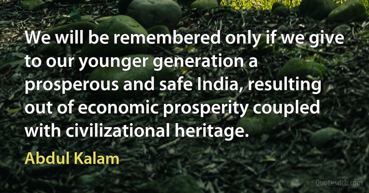 We will be remembered only if we give to our younger generation a prosperous and safe India, resulting out of economic prosperity coupled with civilizational heritage. (Abdul Kalam)