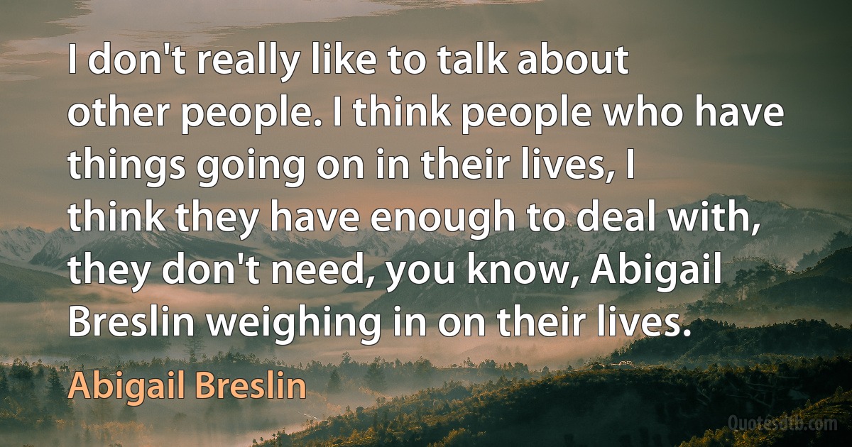 I don't really like to talk about other people. I think people who have things going on in their lives, I think they have enough to deal with, they don't need, you know, Abigail Breslin weighing in on their lives. (Abigail Breslin)