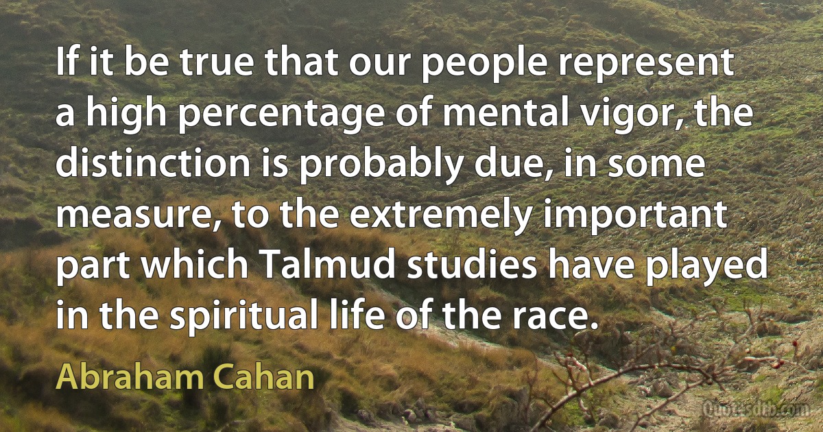 If it be true that our people represent a high percentage of mental vigor, the distinction is probably due, in some measure, to the extremely important part which Talmud studies have played in the spiritual life of the race. (Abraham Cahan)