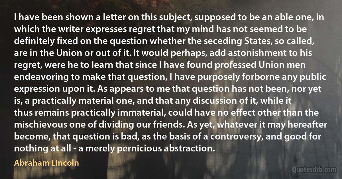 I have been shown a letter on this subject, supposed to be an able one, in which the writer expresses regret that my mind has not seemed to be definitely fixed on the question whether the seceding States, so called, are in the Union or out of it. It would perhaps, add astonishment to his regret, were he to learn that since I have found professed Union men endeavoring to make that question, I have purposely forborne any public expression upon it. As appears to me that question has not been, nor yet is, a practically material one, and that any discussion of it, while it thus remains practically immaterial, could have no effect other than the mischievous one of dividing our friends. As yet, whatever it may hereafter become, that question is bad, as the basis of a controversy, and good for nothing at all - a merely pernicious abstraction. (Abraham Lincoln)