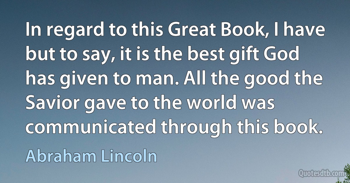 In regard to this Great Book, I have but to say, it is the best gift God has given to man. All the good the Savior gave to the world was communicated through this book. (Abraham Lincoln)