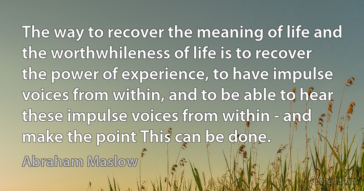 The way to recover the meaning of life and the worthwhileness of life is to recover the power of experience, to have impulse voices from within, and to be able to hear these impulse voices from within - and make the point This can be done. (Abraham Maslow)