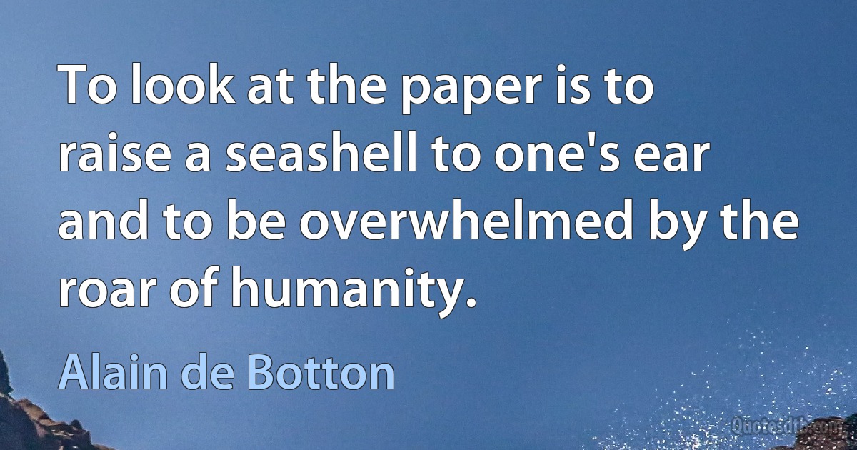 To look at the paper is to raise a seashell to one's ear and to be overwhelmed by the roar of humanity. (Alain de Botton)