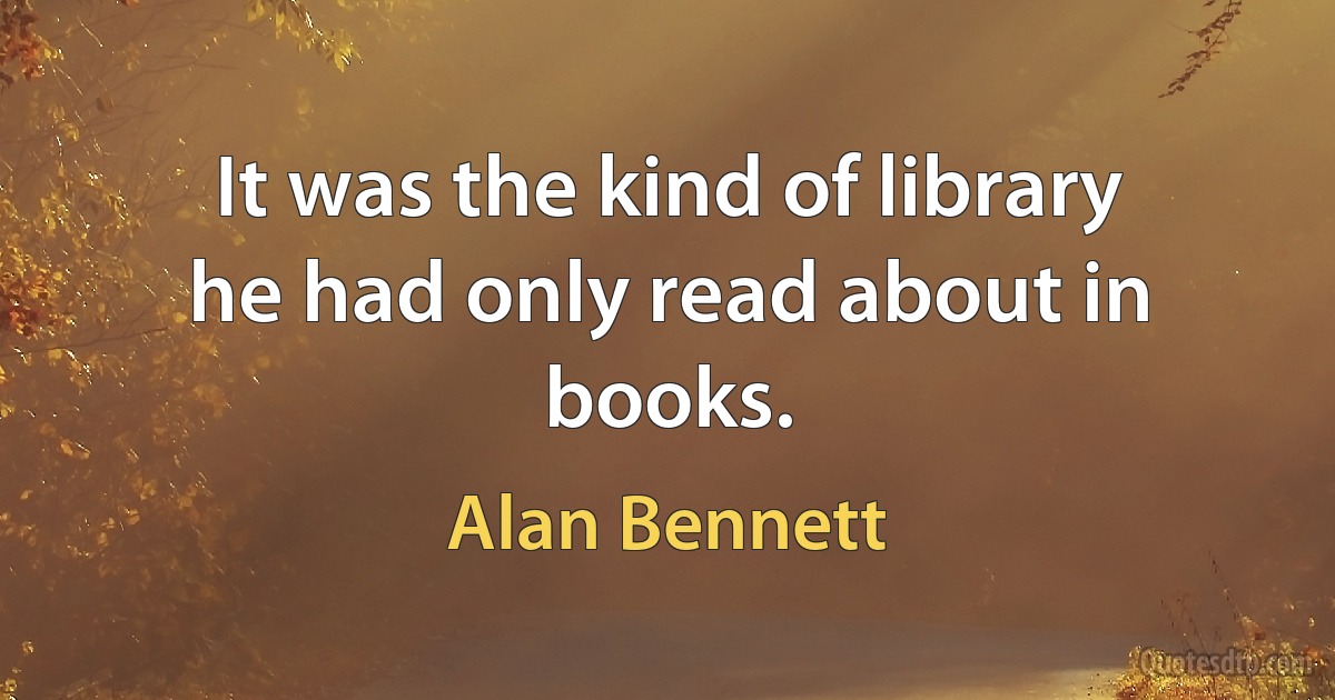 It was the kind of library
he had only read about in books. (Alan Bennett)