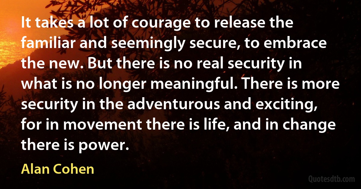 It takes a lot of courage to release the familiar and seemingly secure, to embrace the new. But there is no real security in what is no longer meaningful. There is more security in the adventurous and exciting, for in movement there is life, and in change there is power. (Alan Cohen)