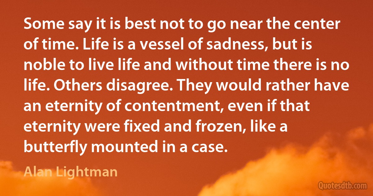 Some say it is best not to go near the center of time. Life is a vessel of sadness, but is noble to live life and without time there is no life. Others disagree. They would rather have an eternity of contentment, even if that eternity were fixed and frozen, like a butterfly mounted in a case. (Alan Lightman)