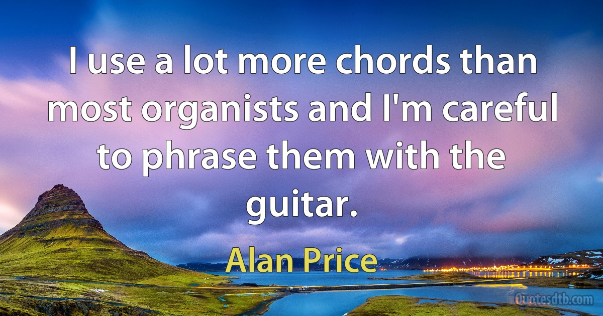 I use a lot more chords than most organists and I'm careful to phrase them with the guitar. (Alan Price)