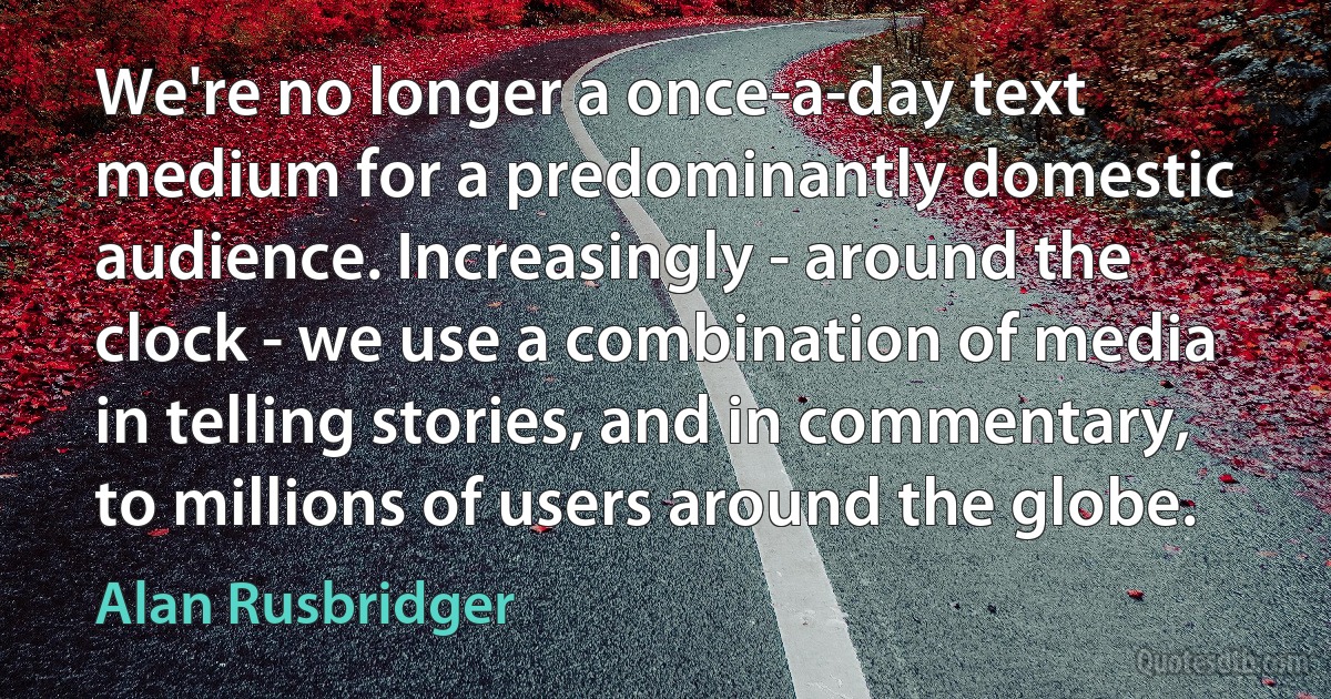 We're no longer a once-a-day text medium for a predominantly domestic audience. Increasingly - around the clock - we use a combination of media in telling stories, and in commentary, to millions of users around the globe. (Alan Rusbridger)