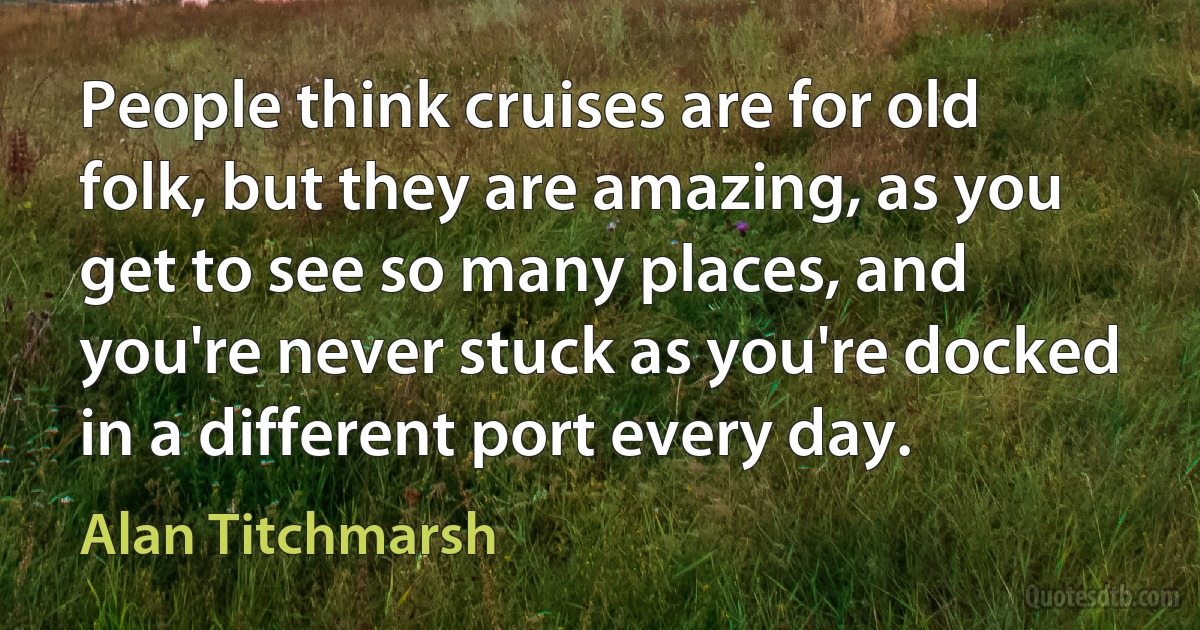 People think cruises are for old folk, but they are amazing, as you get to see so many places, and you're never stuck as you're docked in a different port every day. (Alan Titchmarsh)