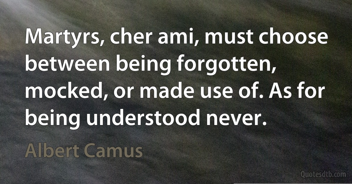 Martyrs, cher ami, must choose between being forgotten, mocked, or made use of. As for being understood never. (Albert Camus)